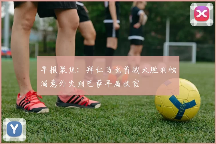 早报聚焦：拜仁马竞首战大胜利物浦意外失利巴萨平局收官