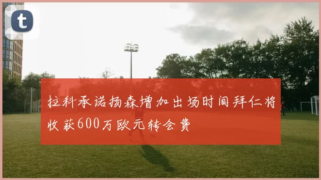 拉科承诺扬森增加出场时间拜仁将收获600万欧元转会费