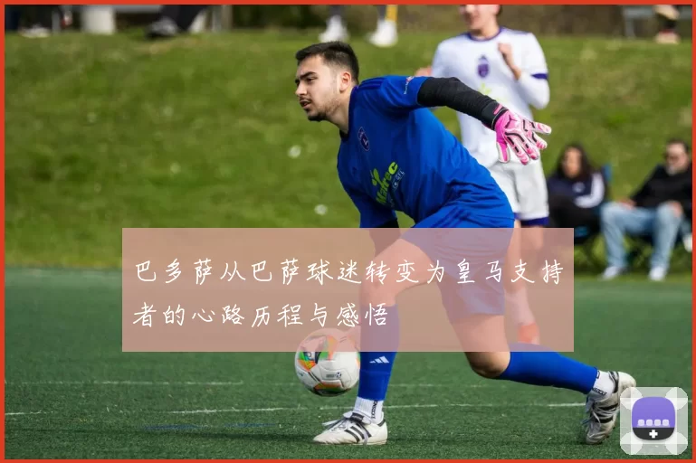 巴多萨从巴萨球迷转变为皇马支持者的心路历程与感悟