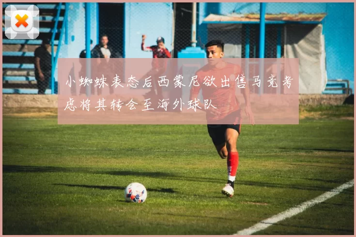 小蜘蛛表态后西蒙尼欲出售马竞考虑将其转会至海外球队