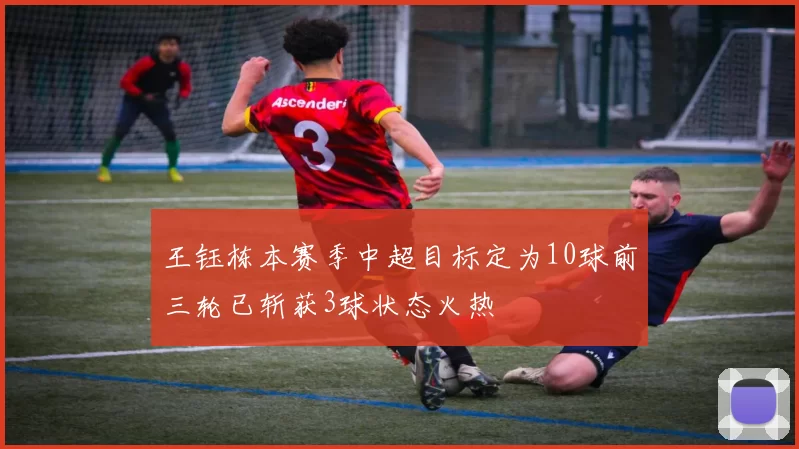 王钰栋本赛季中超目标定为10球前三轮已斩获3球状态火热