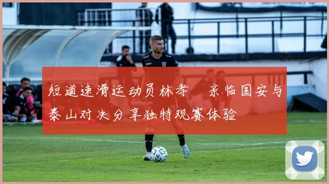 短道速滑运动员林孝埈亲临国安与泰山对决分享独特观赛体验