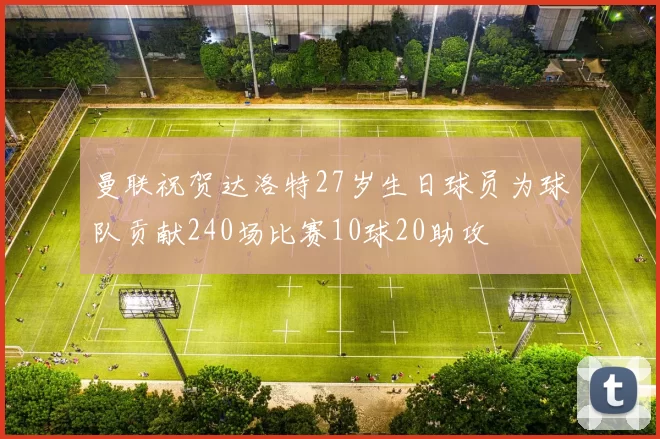 曼联祝贺达洛特27岁生日球员为球队贡献240场比赛10球20助攻