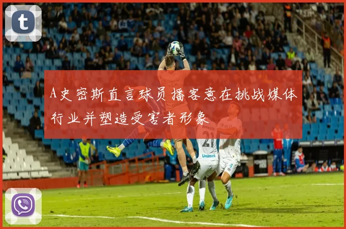 A史密斯直言球员播客意在挑战媒体行业并塑造受害者形象
