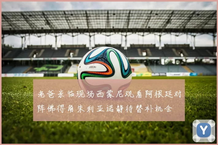 老爸亲临现场西蒙尼观看阿根廷对阵佛得角朱利亚诺静待替补机会