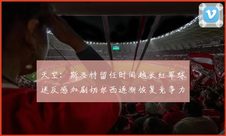 天空：斯洛特留任时间越长红军球迷反感加剧切尔西逐渐恢复竞争力