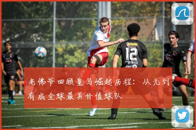 老佛爷回顾皇马崛起历程：从无到有成全球最具价值球队