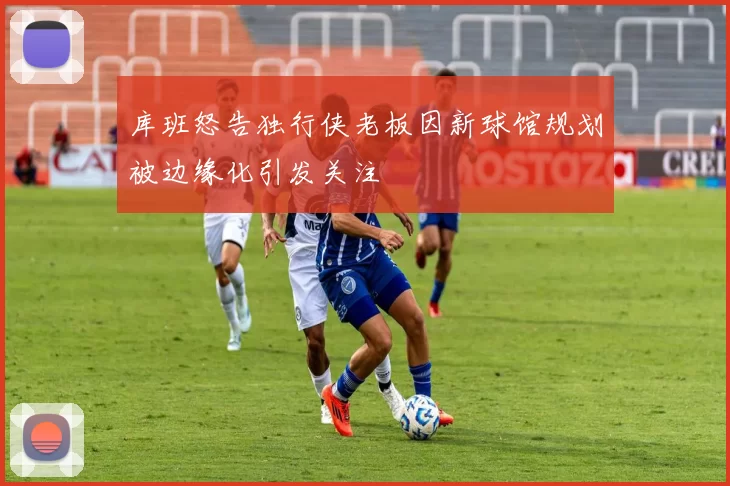 库班怒告独行侠老板因新球馆规划被边缘化引发关注