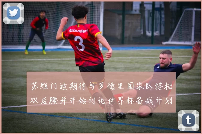 苏维门迪期待与罗德里国家队搭档双后腰并开始讨论世界杯备战计划