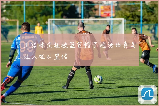 王哲林空接被篮筐帽了这场面真是让人难以置信