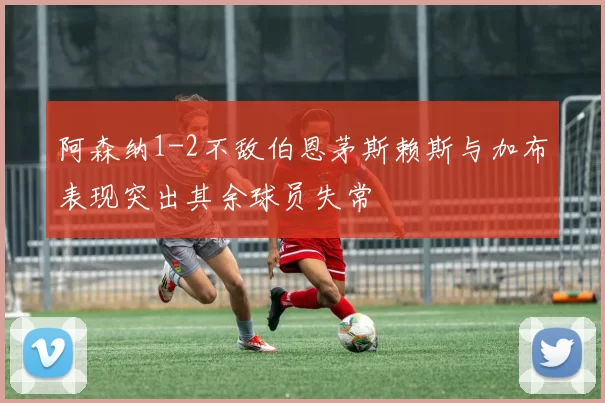 阿森纳1-2不敌伯恩茅斯赖斯与加布表现突出其余球员失常