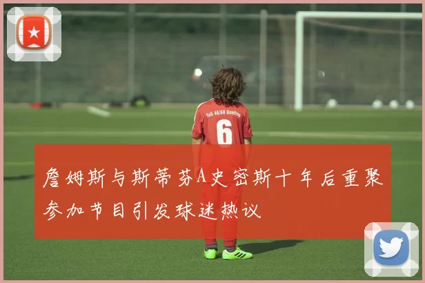 詹姆斯与斯蒂芬A史密斯十年后重聚参加节目引发球迷热议