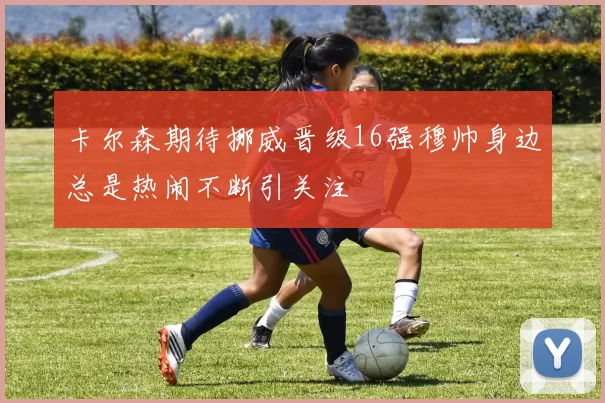 卡尔森期待挪威晋级16强穆帅身边总是热闹不断引关注