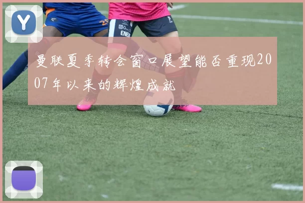 曼联夏季转会窗口展望能否重现2007年以来的辉煌成就