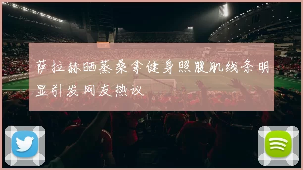 萨拉赫晒蒸桑拿健身照腹肌线条明显引发网友热议