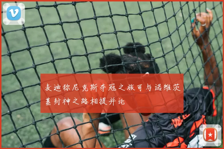 麦迪称尼克斯夺冠之旅可与诺维茨基封神之路相提并论