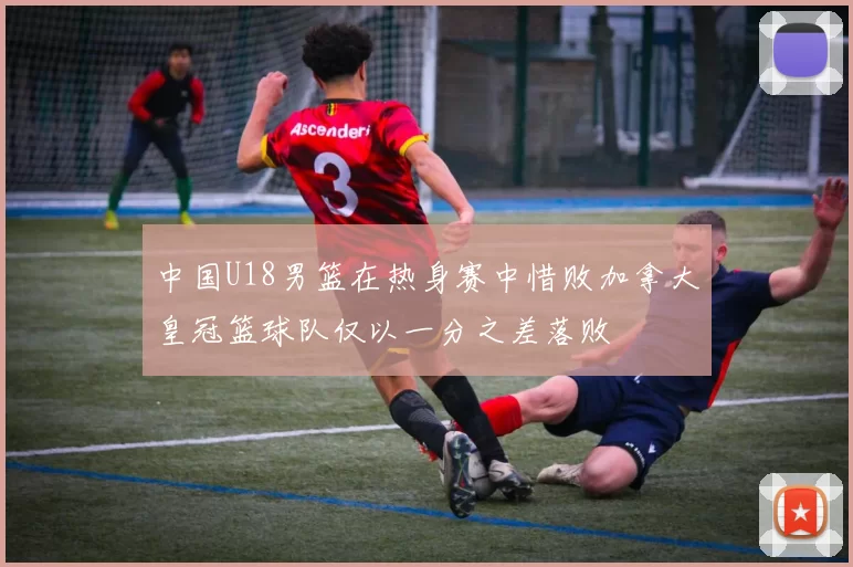 中国U18男篮在热身赛中惜败加拿大皇冠篮球队仅以一分之差落败