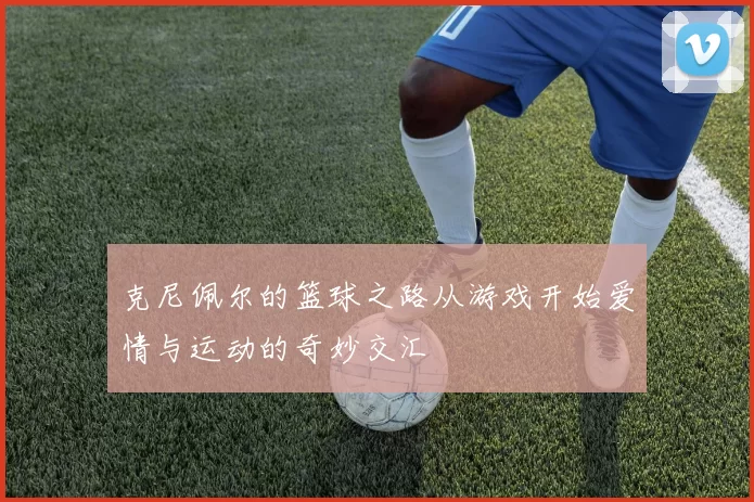 克尼佩尔的篮球之路从游戏开始爱情与运动的奇妙交汇
