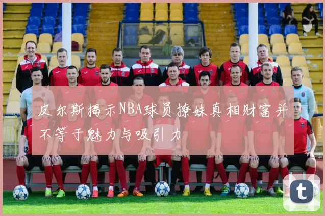 皮尔斯揭示NBA球员撩妹真相财富并不等于魅力与吸引力