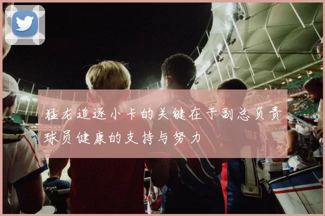 猛龙追逐小卡的关键在于副总负责球员健康的支持与努力