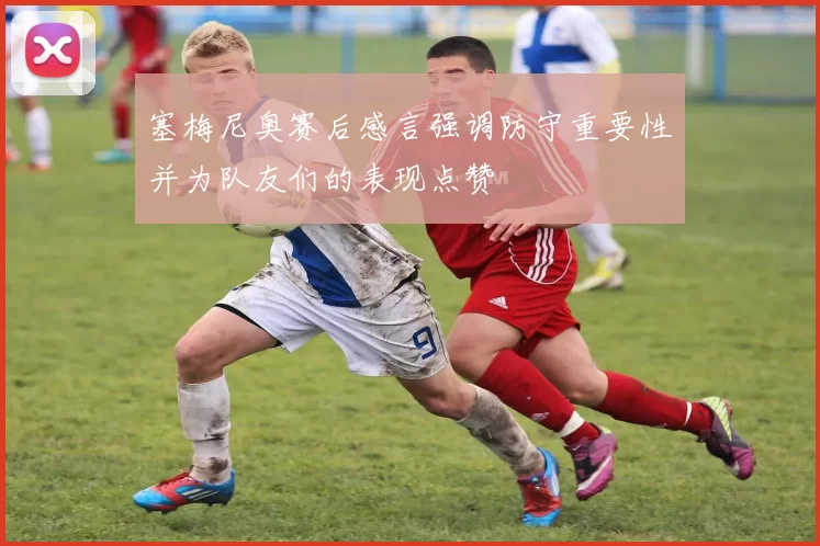 塞梅尼奥赛后感言强调防守重要性并为队友们的表现点赞