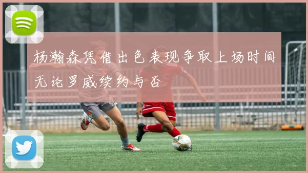 杨瀚森凭借出色表现争取上场时间无论罗威续约与否